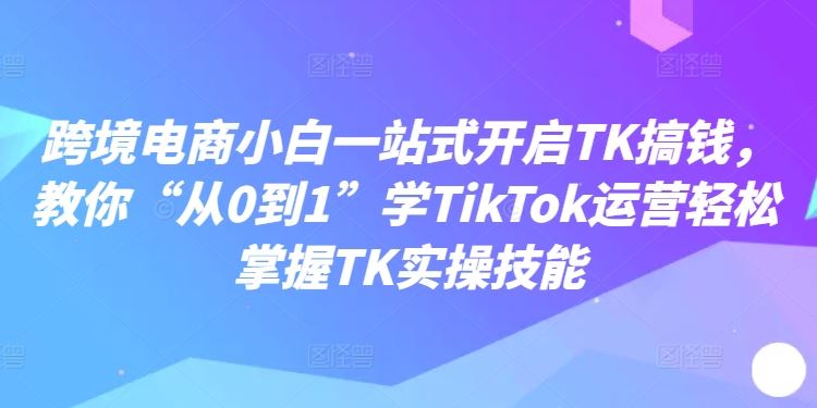 跨境电商小白一站式开启TK搞钱，教你“从0到1”学TikTok运营轻松掌握TK实操技能